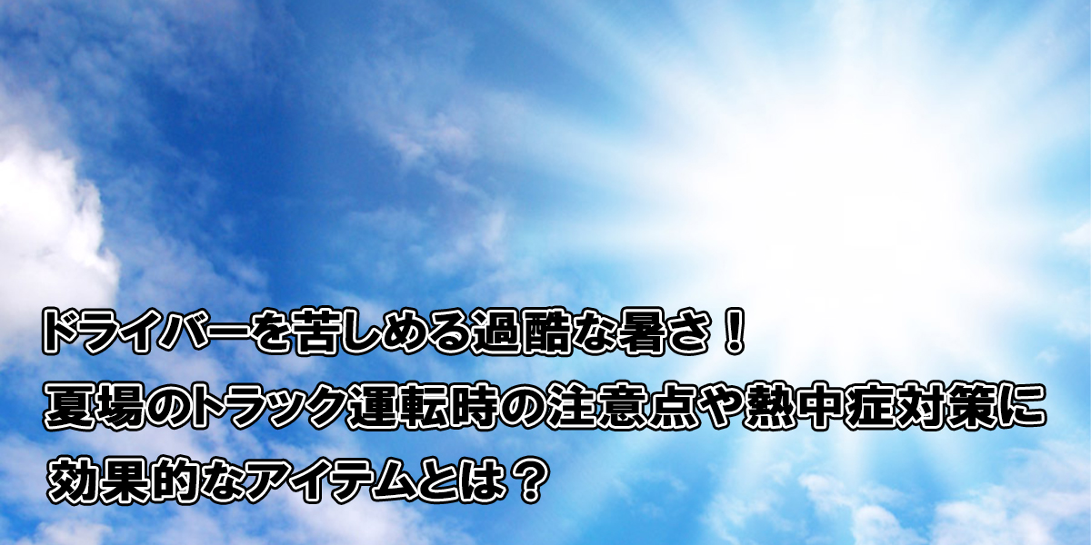 ドライバーを苦しめる過酷な暑さ！夏場のトラック運転時の注意点や熱中症対策に効果的なアイテムとは？